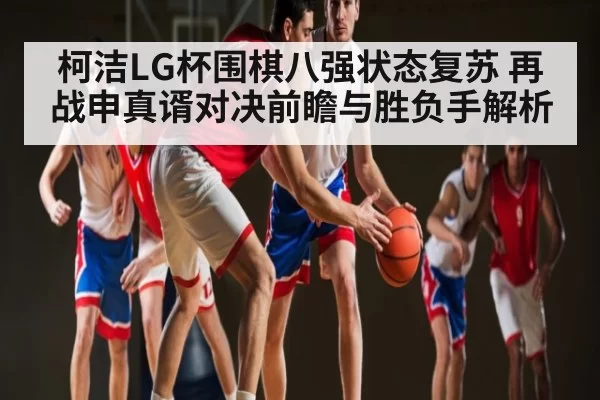 柯洁LG杯围棋八强状态复苏 再战申真谞对决前瞻与胜负手解析